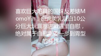 喜欢巨大阳具的国妹反差婊MomoYih，白虎美乳肤白10公分巨大玩具塞进嫩逼里自慰，绝对属于自慰需要一步到胃型的骚货