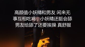 高颜值小妖精和男友 闲来无事互相吃鸡，小妖精还挺会舔 男友给舔了还要挨操 真舒服！