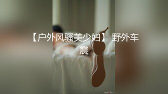 【户外风骚美少妇】 野外车震