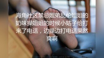 海角社区禁忌姐弟乱伦姐姐的奶味操姐姐的时候小姑子给打来了电话，边操边打电话果然爽啊