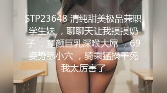 STP23648 清纯甜美极品兼职学生妹 ，聊聊天让我摸摸奶子 ，童颜巨乳深喉大屌 ，69姿势舔小穴 ，骑乘猛操干死我太厉害了