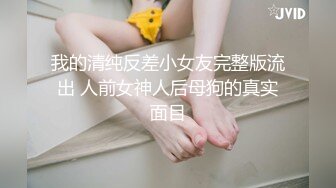 我的清纯反差小女友完整版流出 人前女神人后母狗的真实面目