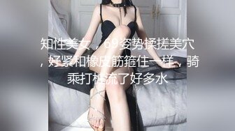 知性美女，69姿势揉搓美穴，好紧和橡皮筋箍住一样，骑乘打桩流了好多水