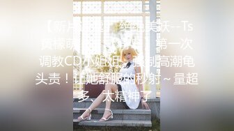 【新片速遞】 绝绝美妖--Ts黄檬萌❤️- 【青岛】第一次调教CD小姐姐，强制高潮龟头责！让她舒服的秒射～量超多、太精神了 