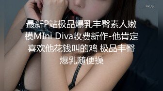 最新P站极品爆乳丰臀素人嫩模MIni Diva收费新作-他肯定喜欢他花钱叫的鸡 极品丰臀爆乳随便操