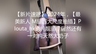 【新片速遞】 2024年，【最美新人 M腿超大尺度抽插】Plouta_hk清纯靓丽，居然还有一对纯天然大奶子