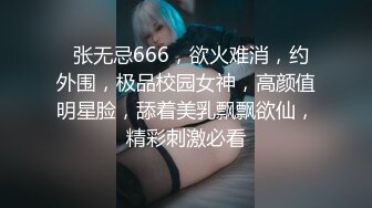   张无忌666，欲火难消，约外围，极品校园女神，高颜值明星脸，舔着美乳飘飘欲仙，精彩刺激必看