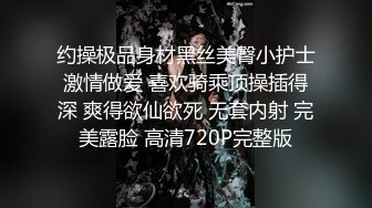 约操极品身材黑丝美臀小护士激情做爱 喜欢骑乘顶操插得深 爽得欲仙欲死 无套内射 完美露脸 高清720P完整版