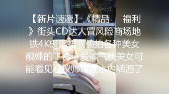 【新片速遞】《精品㊙️福利》街头CD达人冒风险商场地铁4K极限裙底偸拍各种美女靓妹的丁裤可爱裤气质美女可能看见心仪帅哥流水内裤湿了