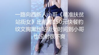 一路向西新人小哥《精准扶贫站街女》出租屋150元快餐豹纹文胸黑丝站街女时间到小哥也没射很不爽