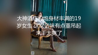 大神酒店约炮身材丰满的19岁女生 这次口味有点重吊起来干太爽了