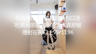 9/20最新 颜值婊超卖力口活吃屌大屌骚穴塞的满满真舒服撸射在胸口上VIP1196