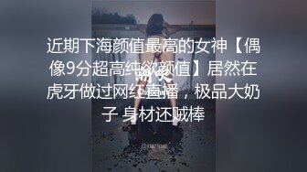 近期下海颜值最高的女神【偶像9分超高纯欲颜值】居然在虎牙做过网红直播，极品大奶子 身材还贼棒