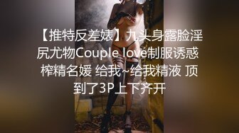 【推特反差婊】九头身露脸淫尻尤物Couple love制服诱惑 榨精名媛 给我~给我精液 顶到了3P上下齐开