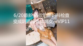 6/20最新 色欲陷阱妇科检查变成阴道检查林嫣女神VIP1196