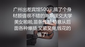 广州出差宾馆500元搞了个身材颜值很不错的兼职援交大学美女啪啪,苗条性感,特意从后面各种爆插,又紧又爽,钱花的值了!