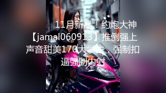 ⚫️⚫️11月新品！约炮大神【jamal060913】推倒强上声音甜美170大学生，强制扣逼强制内射