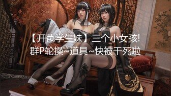 【开苞学生妹】三个小女孩! 群P轮操~道具~快被干死啦