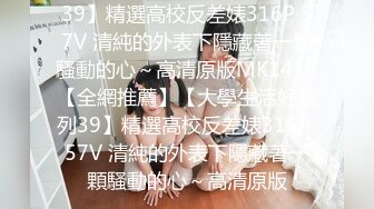 39】精選高校反差婊316P 57V 清純的外表下隱藏著一顆騷動的心～高清原版MK1416【全網推薦】【大學生活好系列39】精選高校反差婊316P 57V 清純的外表下隱藏著一顆騷動的心～高清原版