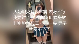 大奶坦克阿姨车震 哎呀不行我要射了 射的真多 阿姨身材丰腴 鲍鱼肥厚 上位一夹 男子就受不了了