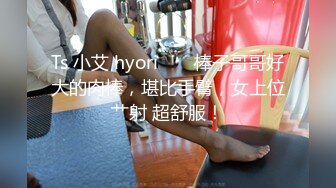 Ts 小艾 hyori ❤️ 棒子哥哥好大的肉棒，堪比手臂，女上位艹射 超舒服！