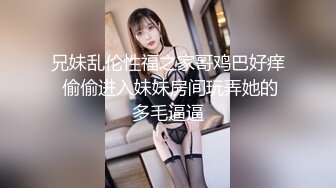 兄妹乱伦性福之家哥鸡巴好痒 偷偷进入妹妹房间玩弄她的多毛逼逼