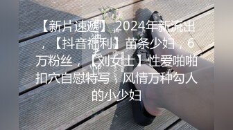 【新片速遞】 2024年新流出，【抖音福利】苗条少妇，6万粉丝，【刘女士】性爱啪啪扣穴自慰特写，风情万种勾人的小少妇