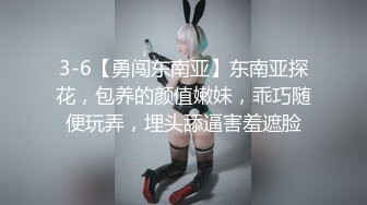 3-6【勇闯东南亚】东南亚探花，包养的颜值嫩妹，乖巧随便玩弄，埋头舔逼害羞遮脸