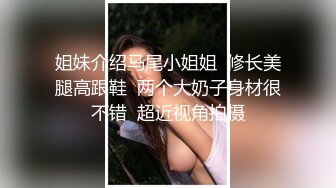 姐妹介绍马尾小姐姐  修长美腿高跟鞋  两个大奶子身材很不错  超近视角拍摄