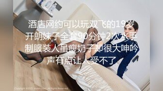 酒店网约可以玩双飞的19岁开朗妹子全套90分钟2次水手制服装人虽瘦奶子却很大呻吟声有点让人受不了