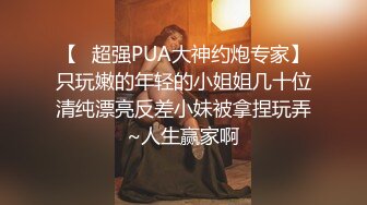 【✿超强PUA大神约炮专家】只玩嫩的年轻的小姐姐几十位清纯漂亮反差小妹被拿捏玩弄~人生赢家啊