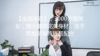 【全国探花】，3000外围美女，胸大腰细完美身材，连干两炮娇喘阵阵超配合