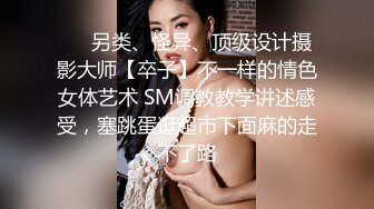 ❤️另类、怪异、顶级设计摄影大师【卒子】不一样的情色女体艺术 SM调教教学讲述感受，塞跳蛋逛超市下面麻的走不了路