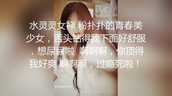 水灵灵女神 粉扑扑的青春美少女，舌头钻得我下面好舒服，想尿尿啦  啊啊啊，你顶得我好爽 啊啊啊，过瘾死啦！