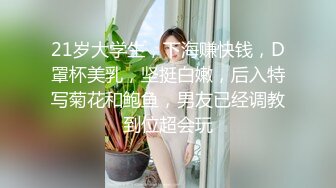 21岁大学生，下海赚快钱，D罩杯美乳，坚挺白嫩，后入特写菊花和鲍鱼，男友已经调教到位超会玩