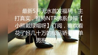 ❤️最新5月无水首发福利！主打真实，推特NTR佛系绿帽【小熊戴绿帽呀】订阅，喜欢看花了好几十万的极品娇妻被单男抱起猛干