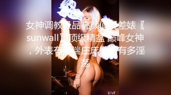 女神调教极品高颜值反差婊〖sunwall〗顶级精盆 巅峰女神，外表有多端庄床上就有多淫荡