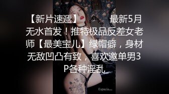 【新片速遞】 ⚫️⚫️最新5月无水首发！推特极品反差女老师【最美宝儿】绿帽癖，身材无敌凹凸有致，喜欢邀单男3P各种淫乱