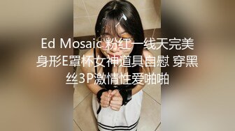 Ed Mosaic 粉红一线天完美身形E罩杯女神道具自慰 穿黑丝3P激情性爱啪啪