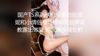 国产TS系列肤白貌美的张思妮和小情侣商场楼梯间全裸调教露出做爱 轮流爆操骚女射嘴里