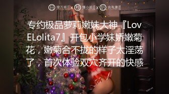 专约极品萝莉嫩妹大神『LovELolita7』开包小学妹娇嫩菊花，嫩菊合不拢的样子太淫荡了，首次体验双穴齐开的快感