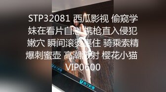 STP32081 西瓜影视 偷窥学妹在看片自慰 携枪直入侵犯嫩穴 瞬间滚烫裹住 骑乘索精爆刺蜜壶 高潮激射 樱花小猫 VIP0600