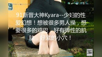 91新晋大神Kyara--少妇的性爱幻想！想被很多男人操，想要很多的鸡巴，好有弹性的肌肤，好紧的小穴！