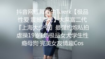 抖音网红舞蹈生Twerk【极品性爱 震撼泄密】大屌富二代『上海大少爷』最强约炮私拍虐操19岁E奶极品女大学生性瘾母狗 完美女友情趣Cos