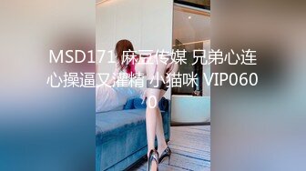 MSD171 麻豆传媒 兄弟心连心操逼又灌精 小猫咪 VIP0600