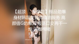 【超顶❤️按摩院】极品劲爆身材韩国女技师精油服务 高颜值G奶爆乳 吸茎口交再干一炮 淫臀榨精