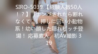 SIRO-5039 【経験人数50人！？】「ナンパされたら断れなくて…」押しに弱い小動物系！幼い顔した隠れビッチ登場！ 応募素人、初AV撮影 319