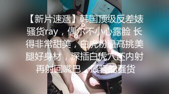 【新片速遞】韩国顶级反差婊骚货ray，偶尔不小心露脸 长得非常甜美，白虎粉逼高挑美腿好身材，深插白虎穴还内射 再射回嘴巴，最骚的骚货